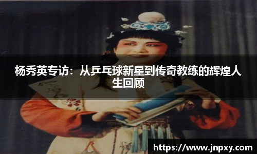 杨秀英专访：从乒乓球新星到传奇教练的辉煌人生回顾